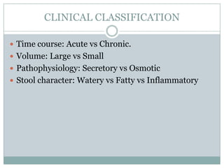 CLINICAL CLASSIFICATION
 Time course: Acute vs Chronic.
 Volume: Large vs Small
 Pathophysiology: Secretory vs Osmotic
 Stool character: Watery vs Fatty vs Inflammatory

 