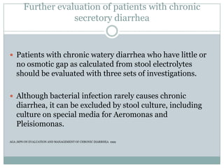 Further evaluation of patients with chronic
secretory diarrhea

 Patients with chronic watery diarrhea who have little or

no osmotic gap as calculated from stool electrolytes
should be evaluated with three sets of investigations.
 Although bacterial infection rarely causes chronic

diarrhea, it can be excluded by stool culture, including
culture on special media for Aeromonas and
Pleisiomonas.
AGA ;MPS ON EVALUATION AND MANAGEMENT OF CHRONIC DIARRHEA 1999

 