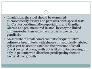  In addition, the stool should be examined

microscopically for ova and parasites, with special tests
for Cryptosporidium, Microsporidium, and Giardia.
Giardia antigen, measured in stool by enzyme-linked
immunosorbent assay, is the most sensitive test for
giardiasis.
 An aspirate of small bowel contents for quantitative
culture or breath tests with glucose or isotopically labeled
xylose can be used to establish the presence of small
bowel bacterial overgrowth but is likely to be meaningful
only in patients with disorders predisposing them to
bacterial overgrowth

 