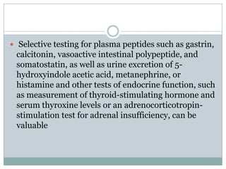  Selective testing for plasma peptides such as gastrin,

calcitonin, vasoactive intestinal polypeptide, and
somatostatin, as well as urine excretion of 5hydroxyindole acetic acid, metanephrine, or
histamine and other tests of endocrine function, such
as measurement of thyroid-stimulating hormone and
serum thyroxine levels or an adrenocorticotropinstimulation test for adrenal insufficiency, can be
valuable

 