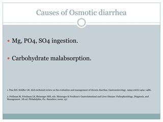 Causes of Osmotic diarrhea

 Mg, PO4, SO4 ingestion.
 Carbohydrate malabsorption.

1. Fine KD, Schiller LR. AGA technical review on the evaluation and management of chronic diarrhea. Gastroenterology. 1999;116(6):1464–1486.

2. Feldman M, Friedman LS, Sleisenger MH, eds. Sleisenger & Fordtran's Gastrointestinal and Liver Disease: Pathophysiology, Diagnosis, and
Management. 7th ed. Philadelphia, Pa.: Saunders; 2002: 137

 