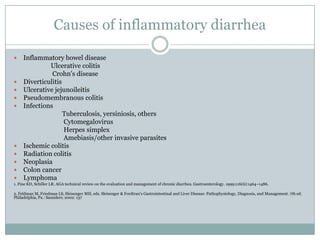 Causes of inflammatory diarrhea













Inflammatory bowel disease
Ulcerative colitis
Crohn's disease
Diverticulitis
Ulcerative jejunoileitis
Pseudomembranous colitis
Infections
Tuberculosis, yersiniosis, others
Cytomegalovirus
Herpes simplex
Amebiasis/other invasive parasites
Ischemic colitis
Radiation colitis
Neoplasia
Colon cancer
Lymphoma

1. Fine KD, Schiller LR. AGA technical review on the evaluation and management of chronic diarrhea. Gastroenterology. 1999;116(6):1464–1486.
2. Feldman M, Friedman LS, Sleisenger MH, eds. Sleisenger & Fordtran's Gastrointestinal and Liver Disease: Pathophysiology, Diagnosis, and Management. 7th ed.
Philadelphia, Pa.: Saunders; 2002: 137

 