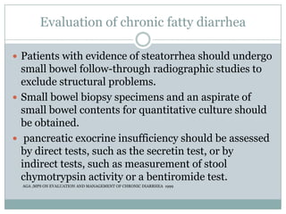Evaluation of chronic fatty diarrhea
 Patients with evidence of steatorrhea should undergo

small bowel follow-through radiographic studies to
exclude structural problems.
 Small bowel biopsy specimens and an aspirate of
small bowel contents for quantitative culture should
be obtained.
 pancreatic exocrine insufficiency should be assessed
by direct tests, such as the secretin test, or by
indirect tests, such as measurement of stool
chymotrypsin activity or a bentiromide test.
AGA ;MPS ON EVALUATION AND MANAGEMENT OF CHRONIC DIARRHEA 1999

 