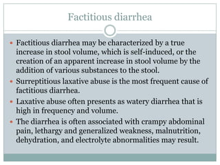 Factitious diarrhea
 Factitious diarrhea may be characterized by a true

increase in stool volume, which is self-induced, or the
creation of an apparent increase in stool volume by the
addition of various substances to the stool.
 Surreptitious laxative abuse is the most frequent cause of
factitious diarrhea.
 Laxative abuse often presents as watery diarrhea that is
high in frequency and volume.
 The diarrhea is often associated with crampy abdominal
pain, lethargy and generalized weakness, malnutrition,
dehydration, and electrolyte abnormalities may result.

 