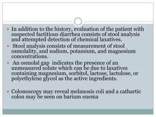  In addition to the history, evaluation of the patient with

suspected factitious diarrhea consists of stool analysis
and attempted detection of chemical laxatives.
 Stool analysis consists of measurement of stool
osmolality, and sodium, potassium, and magnesium
concentrations.
 An osmolal gap indicates the presence of an
unmeasured solute which can be due to laxatives
containing magnesium, sorbitol, lactose, lactulose, or
polyethylene glycol as the active ingredients.

 Colonoscopy may reveal melanosis coli and a cathartic

colon may be seen on barium enema

 