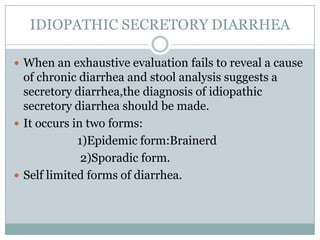 IDIOPATHIC SECRETORY DIARRHEA
 When an exhaustive evaluation fails to reveal a cause

of chronic diarrhea and stool analysis suggests a
secretory diarrhea,the diagnosis of idiopathic
secretory diarrhea should be made.
 It occurs in two forms:
1)Epidemic form:Brainerd
2)Sporadic form.
 Self limited forms of diarrhea.

 