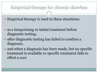 Empirical therapy for chronic diarrhea
 Empirical therapy is used in three situations:
 as a temporizing or initial treatment before

diagnostic testing,
 after diagnostic testing has failed to confirm a
diagnosis,
 and when a diagnosis has been made, but no specific
treatment is available or specific treatment fails to
effect a cure

 