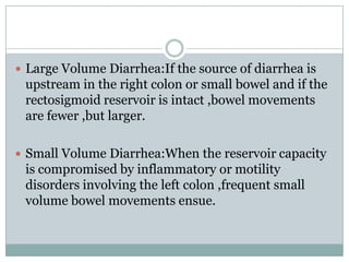  Large Volume Diarrhea:If the source of diarrhea is

upstream in the right colon or small bowel and if the
rectosigmoid reservoir is intact ,bowel movements
are fewer ,but larger.
 Small Volume Diarrhea:When the reservoir capacity

is compromised by inflammatory or motility
disorders involving the left colon ,frequent small
volume bowel movements ensue.

 