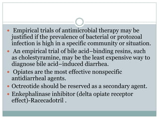  Empirical trials of antimicrobial therapy may be







justified if the prevalence of bacterial or protozoal
infection is high in a specific community or situation.
An empirical trial of bile acid–binding resins, such
as cholestyramine, may be the least expensive way to
diagnose bile acid–induced diarrhea.
Opiates are the most effective nonspecific
antidiarrheal agents.
Octreotide should be reserved as a secondary agent.
Enkephalinase inhibitor (delta opiate receptor
effect)-Racecadotril .

 