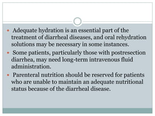  Adequate hydration is an essential part of the

treatment of diarrheal diseases, and oral rehydration
solutions may be necessary in some instances.
 Some patients, particularly those with postresection
diarrhea, may need long-term intravenous fluid
administration.
 Parenteral nutrition should be reserved for patients
who are unable to maintain an adequate nutritional
status because of the diarrheal disease.

 