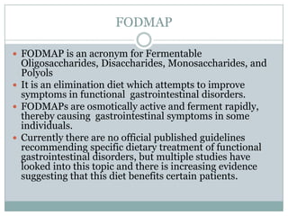 FODMAP
 FODMAP is an acronym for Fermentable

Oligosaccharides, Disaccharides, Monosaccharides, and
Polyols
 It is an elimination diet which attempts to improve
symptoms in functional gastrointestinal disorders.
 FODMAPs are osmotically active and ferment rapidly,
thereby causing gastrointestinal symptoms in some
individuals.
 Currently there are no official published guidelines
recommending specific dietary treatment of functional
gastrointestinal disorders, but multiple studies have
looked into this topic and there is increasing evidence
suggesting that this diet benefits certain patients.

 