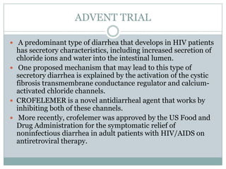 ADVENT TRIAL
 A predominant type of diarrhea that develops in HIV patients

has secretory characteristics, including increased secretion of
chloride ions and water into the intestinal lumen.
 One proposed mechanism that may lead to this type of
secretory diarrhea is explained by the activation of the cystic
fibrosis transmembrane conductance regulator and calciumactivated chloride channels.
 CROFELEMER is a novel antidiarrheal agent that works by
inhibiting both of these channels.
 More recently, crofelemer was approved by the US Food and
Drug Administration for the symptomatic relief of
noninfectious diarrhea in adult patients with HIV/AIDS on
antiretroviral therapy.

 
