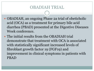 OBADIAH TRIAL
 OBADIAH, an ongoing Phase 2a trial of obeticholic

acid (OCA) as a treatment for primary bile acid
diarrhea (PBAD) presented at the Digestive Diseases
Week conference.
 The initial results from the OBADIAH trial
demonstrate that treatment with OCA is associated
with statistically significant increased levels of
fibroblast growth factor 19 (FGF19) and
improvement in clinical symptoms in patients with
PBAD

 