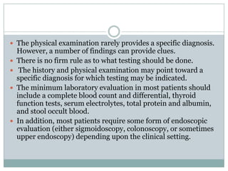  The physical examination rarely provides a specific diagnosis.







However, a number of findings can provide clues.
There is no firm rule as to what testing should be done.
The history and physical examination may point toward a
specific diagnosis for which testing may be indicated.
The minimum laboratory evaluation in most patients should
include a complete blood count and differential, thyroid
function tests, serum electrolytes, total protein and albumin,
and stool occult blood.
In addition, most patients require some form of endoscopic
evaluation (either sigmoidoscopy, colonoscopy, or sometimes
upper endoscopy) depending upon the clinical setting.

 