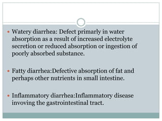  Watery diarrhea: Defect primarly in water

absorption as a result of increased electrolyte
secretion or reduced absorption or ingestion of
poorly absorbed substance.
 Fatty diarrhea:Defective absorption of fat and

perhaps other nutrients in small intestine.
 Inflammatory diarrhea:Inflammatory disease

invoving the gastrointestinal tract.

 