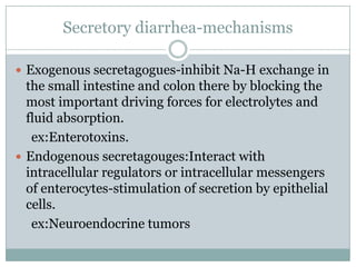 Secretory diarrhea-mechanisms
 Exogenous secretagogues-inhibit Na-H exchange in

the small intestine and colon there by blocking the
most important driving forces for electrolytes and
fluid absorption.
ex:Enterotoxins.
 Endogenous secretagouges:Interact with
intracellular regulators or intracellular messengers
of enterocytes-stimulation of secretion by epithelial
cells.
ex:Neuroendocrine tumors

 