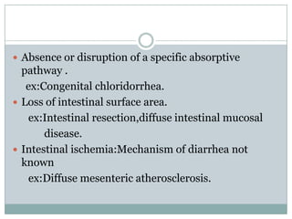  Absence or disruption of a specific absorptive

pathway .
ex:Congenital chloridorrhea.
 Loss of intestinal surface area.
ex:Intestinal resection,diffuse intestinal mucosal
disease.
 Intestinal ischemia:Mechanism of diarrhea not
known
ex:Diffuse mesenteric atherosclerosis.

 