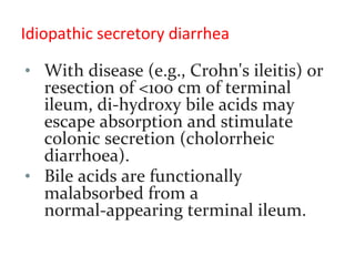 Idiopathic secretory diarrhea
• With disease (e.g., Crohn's ileitis) or
resection of <100 cm of terminal
ileum, di-hydroxy bile acids may
escape absorption and stimulate
colonic secretion (cholorrheic
diarrhoea).
• Bile acids are functionally
malabsorbed from a
normal-appearing terminal ileum.
 