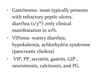 • Gastrinoma- most typically presents
with refractory peptic ulcers,
diarrhea (1/3rd
) ,only clinical
manifestation in 10%.
• VIPoma- watery diarrhea,
hypokalemia, achlorhydria syndrome
(pancreatic cholera)
• VIP, PP, secretin, gastrin, GIP ,
neurotensin, calcitonin, and PG.
 