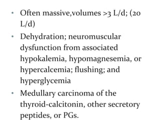 • Often massive,volumes >3 L/d; (20
L/d)
• Dehydration; neuromuscular
dysfunction from associated
hypokalemia, hypomagnesemia, or
hypercalcemia; flushing; and
hyperglycemia
• Medullary carcinoma of the
thyroid-calcitonin, other secretory
peptides, or PGs.
 
