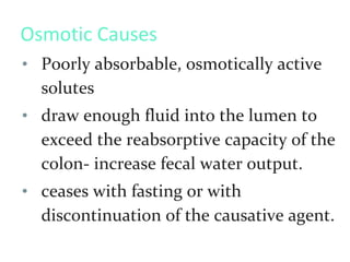 Osmotic Causes
• Poorly absorbable, osmotically active
solutes
• draw enough fluid into the lumen to
exceed the reabsorptive capacity of the
colon- increase fecal water output.
• ceases with fasting or with
discontinuation of the causative agent.
 