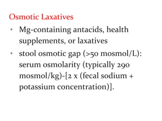Osmotic Laxatives
• Mg-containing antacids, health
supplements, or laxatives
• stool osmotic gap (>50 mosmol/L):
serum osmolarity (typically 290
mosmol/kg)-[2 x (fecal sodium +
potassium concentration)].
 