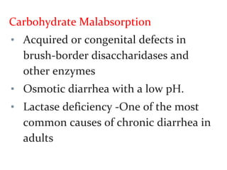 Carbohydrate Malabsorption
• Acquired or congenital defects in
brush-border disaccharidases and
other enzymes
• Osmotic diarrhea with a low pH.
• Lactase deficiency -One of the most
common causes of chronic diarrhea in
adults
 