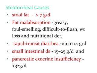 Steatorrheal Causes
• stool fat - > 7 g/d
• Fat malabsorption -greasy,
foul-smelling, difficult-to-flush, wt
loss and nutritional def.
• rapid-transit diarrhea -up to 14 g/d
• small intestinal ds - 15–25 g/d and
• pancreatic exocrine insufficiency -
>32g/d
 