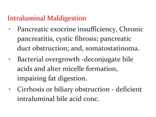 Intraluminal Maldigestion
• Pancreatic exocrine insufficiency, Chronic
pancreatitis, cystic fibrosis; pancreatic
duct obstruction; and, somatostatinoma.
• Bacterial overgrowth -deconjugate bile
acids and alter micelle formation,
impairing fat digestion.
• Cirrhosis or biliary obstruction - deficient
intraluminal bile acid conc.
 