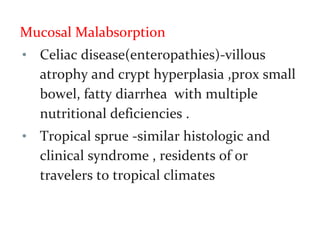 Mucosal Malabsorption
• Celiac disease(enteropathies)-villous
atrophy and crypt hyperplasia ,prox small
bowel, fatty diarrhea with multiple
nutritional deficiencies .
• Tropical sprue -similar histologic and
clinical syndrome , residents of or
travelers to tropical climates
 