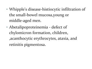 • Whipple's disease-histiocytic infiltration of
the small-bowel mucosa,young or
middle-aged men.
• Abetalipoproteinemia - defect of
chylomicron formation, children,
,acanthocytic erythrocytes, ataxia, and
retinitis pigmentosa.
 