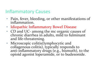 Inflammatory Causes
• Pain, fever, bleeding, or other manifestations of
inflammation.
• Idiopathic Inflammatory Bowel Disease
• CD and UC- among the mc organic causes of
chronic diarrhea in adults, mild to fulminant
and life-threatening.
• Microscopic colitis(lymphocytic and
collagenous colitis), typically responds to
anti-inflammatory drugs (e.g., bismuth), to the
opioid agonist loperamide, or to budesonide.
 
