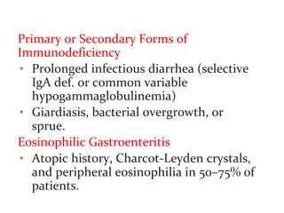 Primary or Secondary Forms of
Immunodeficiency
• Prolonged infectious diarrhea (selective
IgA def. or common variable
hypogammaglobulinemia)
• Giardiasis, bacterial overgrowth, or
sprue.
Eosinophilic Gastroenteritis
• Atopic history, Charcot-Leyden crystals,
and peripheral eosinophilia in 50–75% of
patients.
 