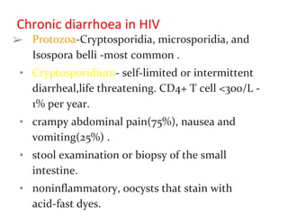 Chronic diarrhoea in HIV
➢ Protozoa-Cryptosporidia, microsporidia, and
Isospora belli -most common .
• Cryptosporidium- self-limited or intermittent
diarrheal,life threatening. CD4+ T cell <300/L -
1% per year.
• crampy abdominal pain(75%), nausea and
vomiting(25%) .
• stool examination or biopsy of the small
intestine.
• noninflammatory, oocysts that stain with
acid-fast dyes.
 
