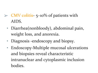 ➢ CMV colitis- 5–10% of patients with
AIDS.
• Diarrhea(nonbloody), abdominal pain,
weight loss, and anorexia.
• Diagnosis -endoscopy and biopsy.
• Endoscopy-Multiple mucosal ulcerations
and biopsies reveal characteristic
intranuclear and cytoplasmic inclusion
bodies.
 