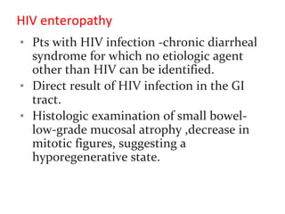 HIV enteropathy
• Pts with HIV infection -chronic diarrheal
syndrome for which no etiologic agent
other than HIV can be identified.
• Direct result of HIV infection in the GI
tract.
• Histologic examination of small bowel-
low-grade mucosal atrophy ,decrease in
mitotic figures, suggesting a
hyporegenerative state.
 