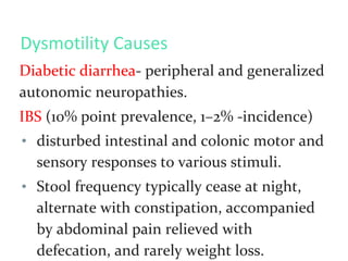 Dysmotility Causes
Diabetic diarrhea- peripheral and generalized
autonomic neuropathies.
IBS (10% point prevalence, 1–2% -incidence)
• disturbed intestinal and colonic motor and
sensory responses to various stimuli.
• Stool frequency typically cease at night,
alternate with constipation, accompanied
by abdominal pain relieved with
defecation, and rarely weight loss.
 