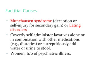 Factitial Causes
• Munchausen syndrome (deception or
self-injury for secondary gain) or Eating
disorders
• Covertly self-administer laxatives alone or
in combination with other medications
(e.g., diuretics) or surreptitiously add
water or urine to stool.
• Women, h/o of psychiatric illness.
 