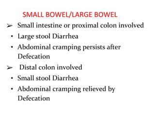 SMALL BOWEL/LARGE BOWEL
➢ Small intestine or proximal colon involved
• Large stool Diarrhea
• Abdominal cramping persists after
Defecation
➢ Distal colon involved
• Small stool Diarrhea
• Abdominal cramping relieved by
Defecation
 