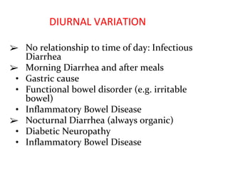 DIURNAL VARIATION
➢ No relationship to time of day: Infectious
Diarrhea
➢ Morning Diarrhea and after meals
• Gastric cause
• Functional bowel disorder (e.g. irritable
bowel)
• Inflammatory Bowel Disease
➢ Nocturnal Diarrhea (always organic)
• Diabetic Neuropathy
• Inflammatory Bowel Disease
 