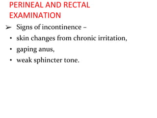 PERINEAL AND RECTAL
EXAMINATION
➢ Signs of incontinence –
• skin changes from chronic irritation,
• gaping anus,
• weak sphincter tone.
 