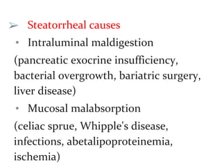 ➢ Steatorrheal causes
• Intraluminal maldigestion
(pancreatic exocrine insufficiency,
bacterial overgrowth, bariatric surgery,
liver disease)
• Mucosal malabsorption
(celiac sprue, Whipple's disease,
infections, abetalipoproteinemia,
ischemia)
 