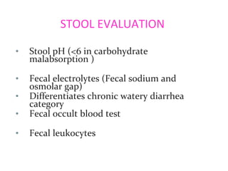 STOOL EVALUATION
• Stool pH (<6 in carbohydrate
malabsorption )
• Fecal electrolytes (Fecal sodium and
osmolar gap)
• Differentiates chronic watery diarrhea
category
• Fecal occult blood test
• Fecal leukocytes
 