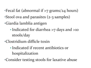 •Fecal fat (abnormal if >7 grams/24 hours)
•Stool ova and parasites (2-3 samples)
•Giardia lamblia antigen
• Indicated for diarrhea >7 days and >10
stools/day
•Clostridium difficle toxin
• Indicated if recent antibiotics or
hospitalization
•Consider testing stools for laxative abuse
 
