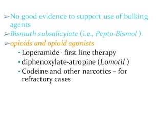➢No good evidence to support use of bulking
agents
➢Bismuth subsalicylate (i.e., Pepto-Bismol )
➢opioids and opioid agonists
• Loperamide- first line therapy
• diphenoxylate-atropine (Lomotil )
• Codeine and other narcotics – for
refractory cases
 