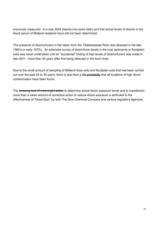 previously measured.  It is now 2004 (twenty-one years later) and that actual levels of dioxins in the blood serum of Midland residents have still not been determined.  The presence of dioxins/furans in fish taken from the Tittabawassee River was detected in the late 1960’s or early 1970’s.  An extensive survey of dioxin/furan levels in the river sediments or floodplain soils was never undertaken until an “accidental” finding of high levels of dioxins/furans was made in late 2001 - more than 30 years after first being detected in the food chain.  Due to the small amount of sampling of Midland Area soils and floodplain soils that has been carried out over the past 20 to 30 years, there is less than a 1% probability that all locations of high dioxin contamination have been found.  The amazing lack of meaningful action to determine actual dioxin exposure levels and to impediment more than a token amount of corrective action to reduce dioxin exposure is attributed to the effectiveness of “DioxinSpin” by both The Dow Chemical Company and various regulatory agencies.  10  