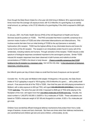 Even though the Daily Dioxin Intake for a five year old child living in Midland, MI is approximately four times more than the average US exposure level, still 10.2 trillionths of a gram/kg/day is an awfully small amount; so, perhaps, is the 37.02 trillionths of a gram/kg/day if the child is exposed to 2600 ppt- TEQ.  In January, 2001, the Public Health Service (PHS) of the US Department of Health and Human Services issued its position on TCDD.  The PHS concluded that there is scientific consensus for a common mode of action of TCDD and other chlorinated dibenzodioxins and dibenzofurans.  This involves events that stem from an initial binding of TCDD to the aryl (benzene or aromatic) hydrocarbon (Ah) receptor.  TCDD has the highest affinity of any chlorinated dioxins and furans for human forms of the Ah receptor.  The receptor is an intracellular protein found in every cell of the vertebrates, including rodents and humans. Through activation of the receptor, TCDD induces a wide spectrum of biological responses considered important to the carcinogenic process.  Similar TCDD induced Ah receptor responses have been observed in both humans and rodents at similar concentrations of TCDD in the blood or body tissues.  There is scientific consensus that TCDD binding to the Ah receptor is a necessary step - but not the only step - in the inducement of biological responses, including cancer.  Are trillionth grams per day of dioxin intake so small that this level of exposure can be ignored?  Consider this:   If a five year old Midland child weighs 18 kilograms (~40 pounds), the Daily Dioxin Intake of 10.21 pg/kg/day is equal to 183.8 pg/day (183.8 trillionths of a gram) .... still a pretty small amount.  If we assume that all of the TEQ is TCDD,  then that five year old child playing somewhere in Midland, with a daily exposure to 600 ppt TEQ, will ingest 343,465,900,000 (343 Billion) molecules of TCDD each day.  The same five year old child, if exposed to 2626 ppt of TEQ while playing in the floodplain of the river, will ingest more than one trillion molecules of TCDD each day.  Actually, the exact number is 1,242,875,100,000 (1.242875 x 10 12 ) molecules of TCDD.  These calculations are based on TCDD’s molecular weight of 321.96 and Avogardro’s number, 6.023 x 10 23  molecules per gm-mole.  Children have wonderfully efficient biological defense mechanisms that protect them from a wide range of bacteria, viruses and toxic chemicals.  But there are times when their defense mechanisms are overwhelmed and children get sick and some children, unfortunately, do die.  4  