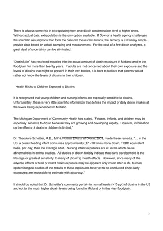 There is always some risk in extrapolating from one dioxin contamination level to higher ones. Without actual data, extrapolation is the only option available.  If Dow or a health agency challenges the scientific assumptions that form the basis for these calculations, the remedy is extremely simple... provide data based on actual sampling and measurement.  For the cost of a few dioxin analyzes, a great deal of uncertainty can be eliminated.  “ DioxinSpin” has restricted inquiries into the actual amount of dioxin exposure in Midland and in the floodplain for more than twenty years.  If adults are not concerned about their own exposure and the levels of dioxins that might be present in their own bodies, it is hard to believe that parents would rather not know the levels of dioxins in their children.  Health Risks to Children Exposed to Dioxins  It is recognized that young children and nursing infants are especially sensitive to dioxins. Unfortunately, these is very little scientific information that defines the impact of daily dioxin intakes at the levels being experienced in Midland.  The Michigan Department of Community Health has stated, “Fetuses, infants, and children may be especially sensitive to dioxin because they are growing and developing rapidly.  However, information on the effects of dioxin in children is limited.”  Dr. Theodore Schettler, M.D., MPH,  Human Effects of Dioxin, 2003,  made these remarks, “... in the US, a breast feeding infant consumes approximately [17 - 20 times more dioxin, TCDD equivalent basis, per day] than the average adult.  Nursing infant exposures are at levels which cause abnormalities in animal studies.  All studies of dioxin toxicity indicate that early development is the lifestage of greatest sensitivity to many of [dioxin’s] health effects.  However, since many of the adverse effects of fetal or infant dioxin exposure may be apparent only much later in life, human epidemiological studies of the results of those exposures have yet to be conducted since early exposures are impossible to estimate with accuracy.”  It should be noted that Dr. Schettler’s comments pertain to normal levels (~10 ppt) of dioxins in the US and not to the much higher dioxin levels being found in Midland or in the river floodplain.  7  