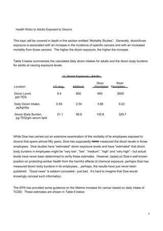 Health Risks to Adults Exposed to Dioxins  This topic will be covered in depth in the section entitled “Mortality Studies”.  Generally, dioxin/furan exposure is associated with an increase in the incidence of specific cancers and with an increased mortality from those cancers.  The higher the dioxin exposure, the higher the increase.  Table 5 below summarizes the calculated daily dioxin intakes for adults and the dioxin body burdens for adults at varying exposure levels.  5. Dioxin Exposure - Adults  River  River  Location  US Avg.  Midland  Floodplain  Floodplain  Dioxin Level,  9.4  600  940  2600  ppt-TEQ  Daily Dioxin Intake,  0.59  2.54  3.66  9.22  pg/kg/day  Dioxin Body Burden,  21.1  99.8  130.8  329.7  pg-TEQ/gm serum lipid  While Dow has carried out an extensive examination of the mortality of its employees exposed to dioxins that spans almost fifty years, Dow has supposedly never measured the dioxin levels in those employees.  Dow studies have “estimated” dioxin exposure levels and have “estimated” that dioxin body burdens in employees might be “very low”, “low”, “medium”, “high” and “very high” - but actual levels have never been determined to verify these estimates.  However, based on Dow’s well known position on protecting worker health from the harmful effects of chemical exposure, perhaps Dow has measured dioxin body burdens in its employees... perhaps, the results have just never been published.  “Good news” is seldom concealed - just bad.  It’s hard to imagine that Dow would knowingly conceal such information.  The EPA has provided some guidance on the lifetime increase for cancer based on daily intake of TCDD.  These estimates are shown in Table 6 below:  8  