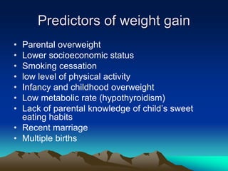 Predictors of weight gain
• Parental overweight
• Lower socioeconomic status
• Smoking cessation
• low level of physical activity
• Infancy and childhood overweight
• Low metabolic rate (hypothyroidism)
• Lack of parental knowledge of child’s sweet
eating habits
• Recent marriage
• Multiple births
 